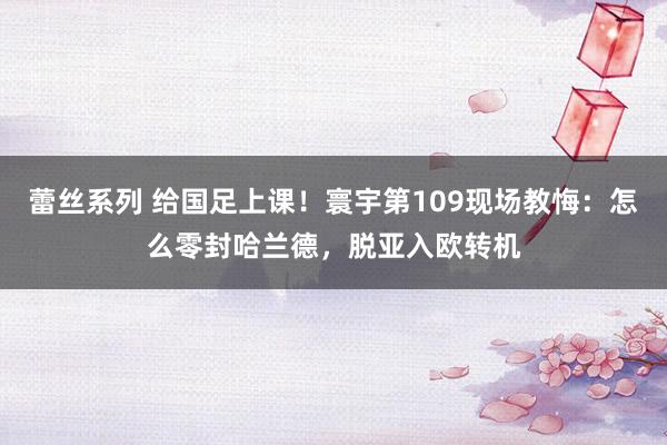 蕾丝系列 给国足上课！寰宇第109现场教悔：怎么零封哈兰德，脱亚入欧转机