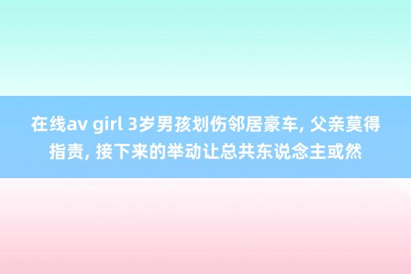 在线av girl 3岁男孩划伤邻居豪车， 父亲莫得指责， 接下来的举动让总共东说念主或然