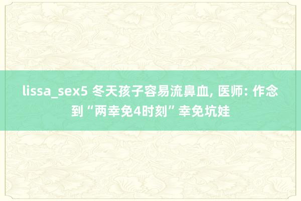 lissa_sex5 冬天孩子容易流鼻血， 医师: 作念到“两幸免4时刻”幸免坑娃