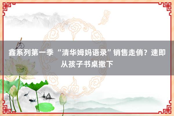 鑫系列第一季 “清华姆妈语录”销售走俏？速即从孩子书桌撤下