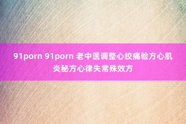 91porn 91porn 老中医调整心绞痛验方心肌炎秘方心律失常殊效方