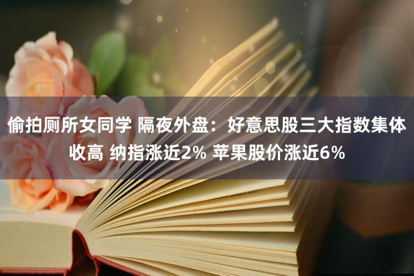 偷拍厕所女同学 隔夜外盘：好意思股三大指数集体收高 纳指涨近2% 苹果股价涨近6%