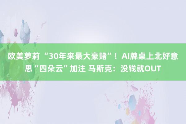 欧美萝莉 “30年来最大豪赌”！AI牌桌上北好意思“四朵云”加注 马斯克：没钱就OUT