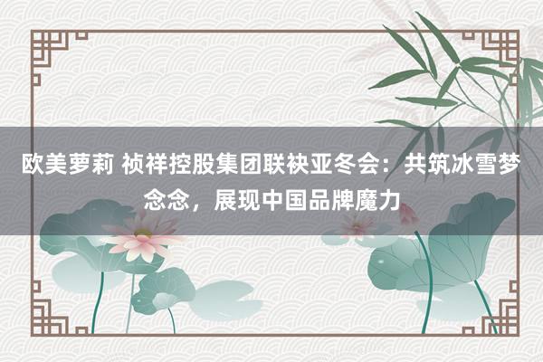 欧美萝莉 祯祥控股集团联袂亚冬会：共筑冰雪梦念念，展现中国品牌魔力