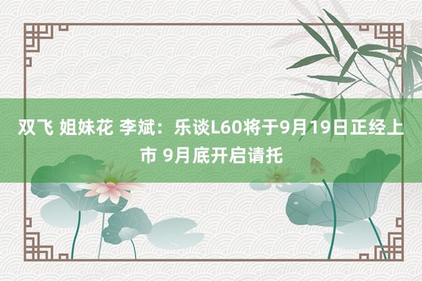 双飞 姐妹花 李斌：乐谈L60将于9月19日正经上市 9月底开启请托