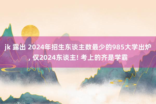 jk 露出 2024年招生东谈主数最少的985大学出炉， 仅2024东谈主! 考上的齐是学霸