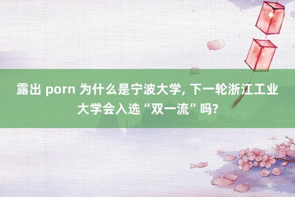 露出 porn 为什么是宁波大学， 下一轮浙江工业大学会入选“双一流”吗?