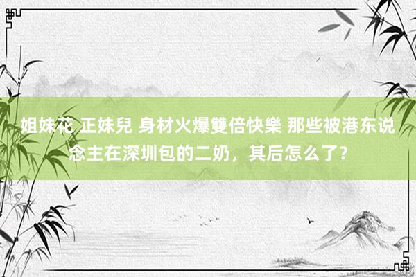 姐妹花 正妹兒 身材火爆雙倍快樂 那些被港东说念主在深圳包的二奶，其后怎么了？