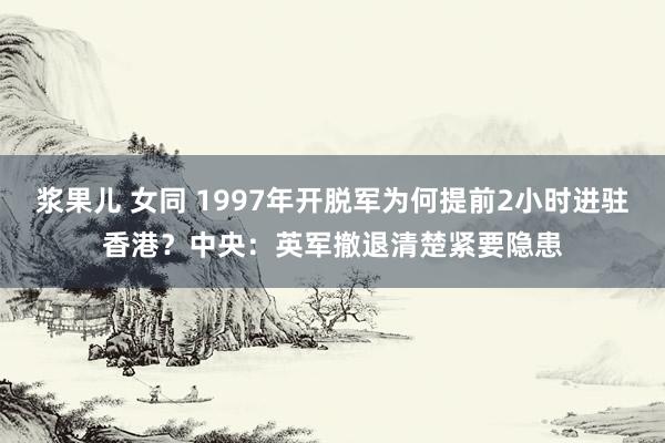 浆果儿 女同 1997年开脱军为何提前2小时进驻香港？中央：英军撤退清楚紧要隐患