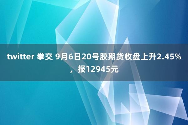 twitter 拳交 9月6日20号胶期货收盘上升2.45%，报12945元