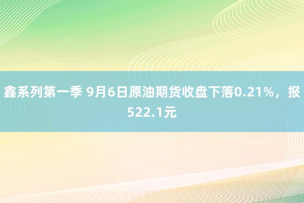 鑫系列第一季 9月6日原油期货收盘下落0.21%，报522.1元