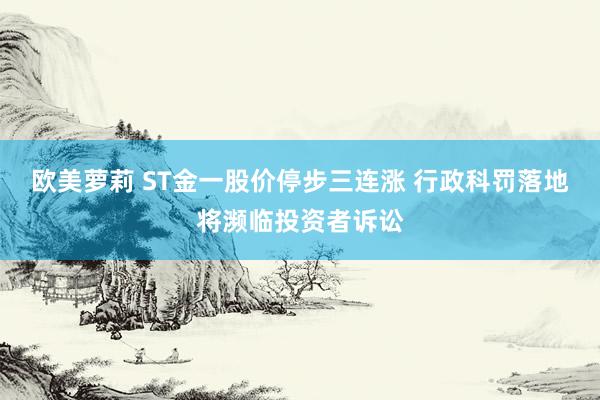 欧美萝莉 ST金一股价停步三连涨 行政科罚落地将濒临投资者诉讼