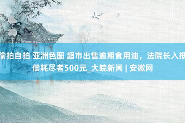 偷拍自拍 亚洲色图 超市出售逾期食用油，法院长入抵偿耗尽者500元_大皖新闻 | 安徽网