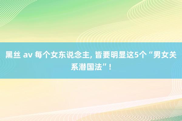 黑丝 av 每个女东说念主， 皆要明显这5个“男女关系潜国法”!