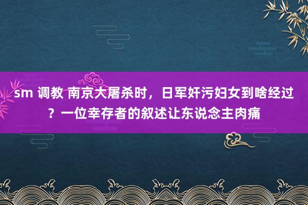 sm 调教 南京大屠杀时，日军奸污妇女到啥经过？一位幸存者的叙述让东说念主肉痛