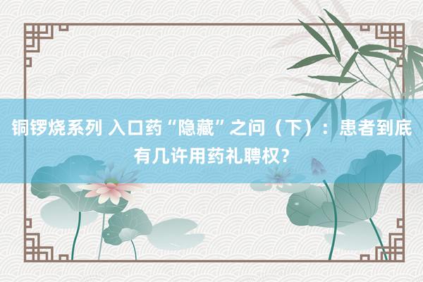 铜锣烧系列 入口药“隐藏”之问（下）：患者到底有几许用药礼聘权？