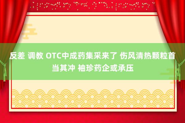 反差 调教 OTC中成药集采来了 伤风清热颗粒首当其冲 袖珍药企或承压