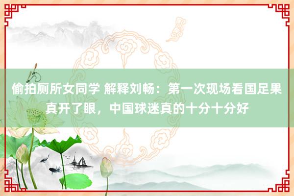 偷拍厕所女同学 解释刘畅：第一次现场看国足果真开了眼，中国球迷真的十分十分好