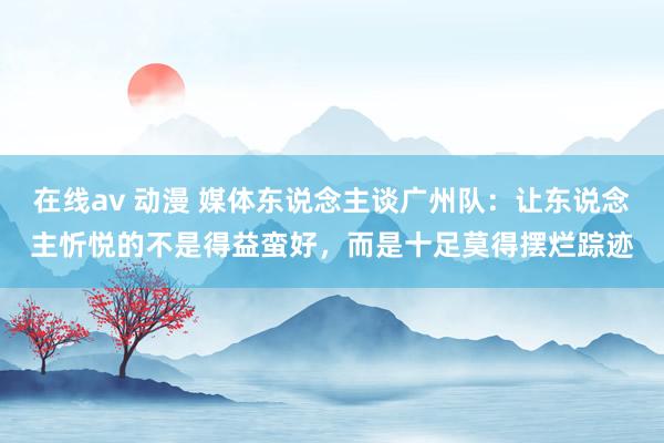 在线av 动漫 媒体东说念主谈广州队：让东说念主忻悦的不是得益蛮好，而是十足莫得摆烂踪迹