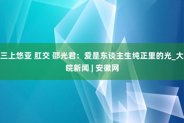 三上悠亚 肛交 邵光君：爱是东谈主生纯正里的光_大皖新闻 | 安徽网