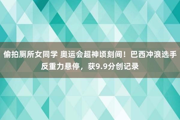 偷拍厕所女同学 奥运会超神顷刻间！巴西冲浪选手反重力悬停，获9.9分创记录