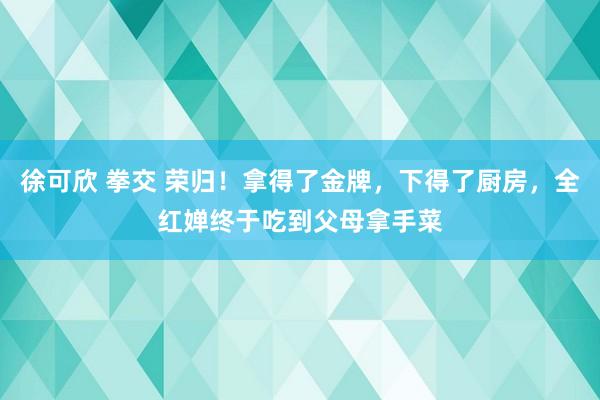 徐可欣 拳交 荣归！拿得了金牌，下得了厨房，全红婵终于吃到父母拿手菜