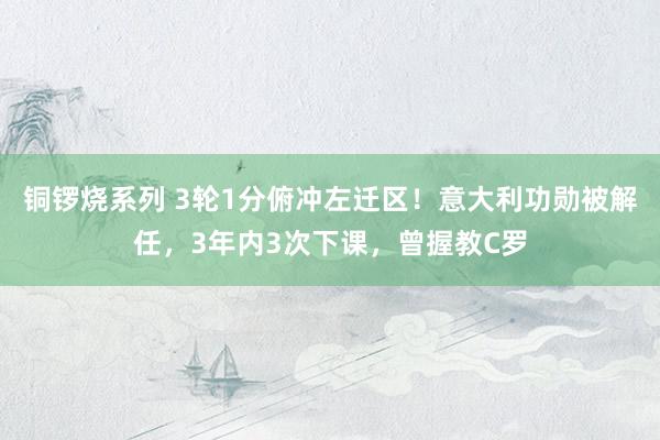 铜锣烧系列 3轮1分俯冲左迁区！意大利功勋被解任，3年内3次下课，曾握教C罗