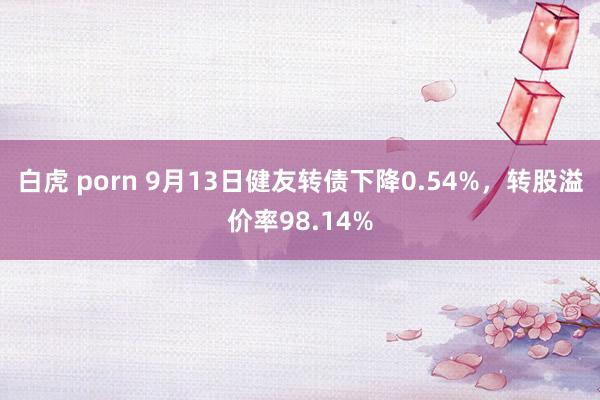 白虎 porn 9月13日健友转债下降0.54%，转股溢价率98.14%