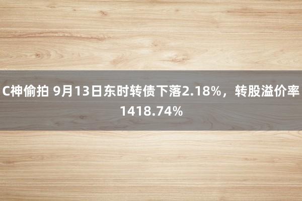 C神偷拍 9月13日东时转债下落2.18%，转股溢价率1418.74%