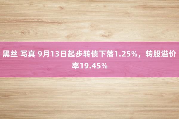 黑丝 写真 9月13日起步转债下落1.25%，转股溢价率19.45%