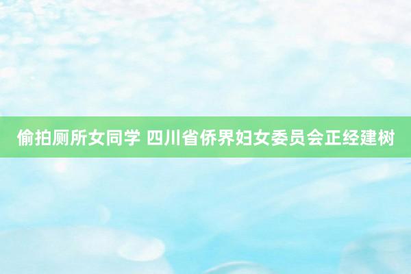 偷拍厕所女同学 四川省侨界妇女委员会正经建树