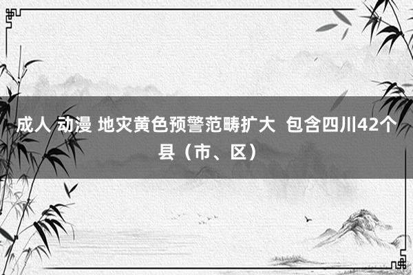 成人 动漫 地灾黄色预警范畴扩大  包含四川42个县（市、区）