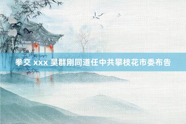 拳交 xxx 吴群刚同道任中共攀枝花市委布告