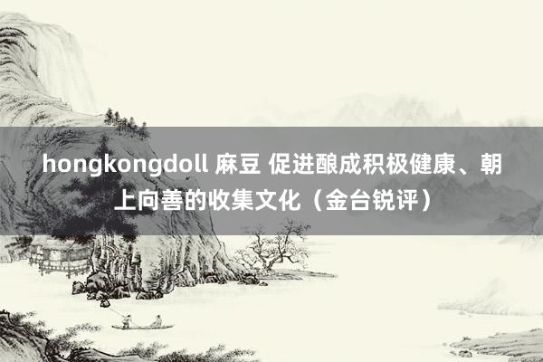 hongkongdoll 麻豆 促进酿成积极健康、朝上向善的收集文化（金台锐评）