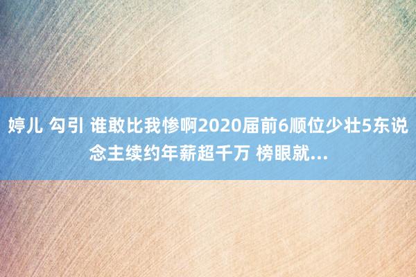 婷儿 勾引 谁敢比我惨啊2020届前6顺位少壮5东说念主续约年薪超千万 榜眼就...