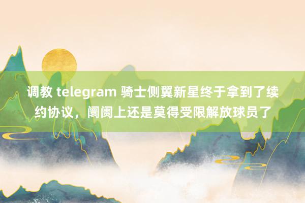 调教 telegram 骑士侧翼新星终于拿到了续约协议，阛阓上还是莫得受限解放球员了