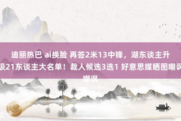 迪丽热巴 ai换脸 再签2米13中锋，湖东谈主升级21东谈主大名单！裁人候选3选1 好意思媒晒图嘲讽