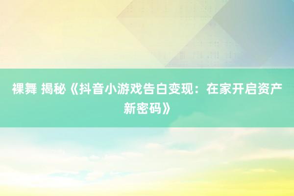 裸舞 揭秘《抖音小游戏告白变现：在家开启资产新密码》