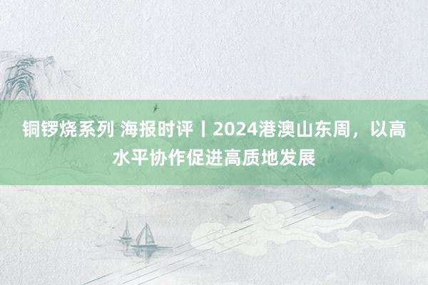 铜锣烧系列 海报时评丨2024港澳山东周，以高水平协作促进高质地发展