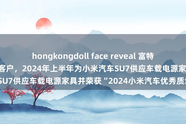 hongkongdoll face reveal 富特科技：小米汽车是公司的伏击客户，2024年上半年为小米汽车SU7供应车载电源家具并荣获“2024小米汽车优秀质地奖”