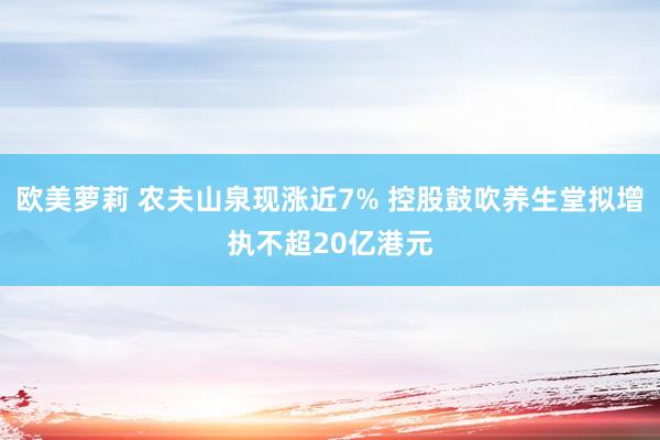 欧美萝莉 农夫山泉现涨近7% 控股鼓吹养生堂拟增执不超20亿港元