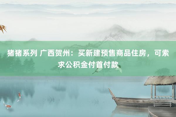 猪猪系列 广西贺州：买新建预售商品住房，可索求公积金付首付款