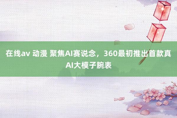 在线av 动漫 聚焦AI赛说念，360最初推出首款真AI大模子腕表