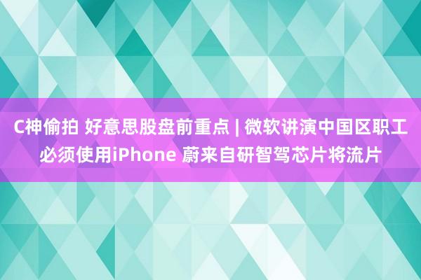 C神偷拍 好意思股盘前重点 | 微软讲演中国区职工必须使用iPhone 蔚来自研智驾芯片将流片