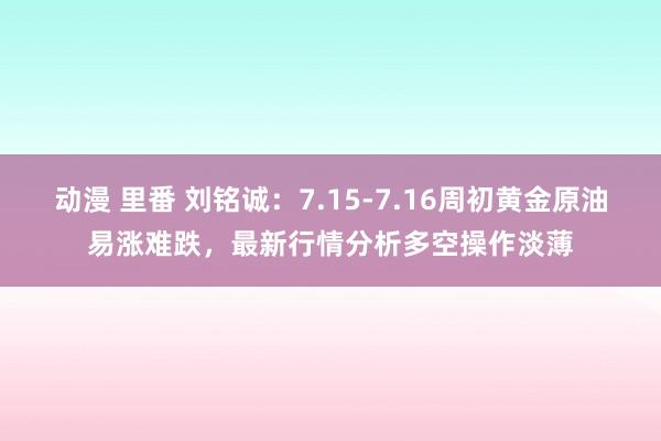 动漫 里番 刘铭诚：7.15-7.16周初黄金原油易涨难跌，最新行情分析多空操作淡薄