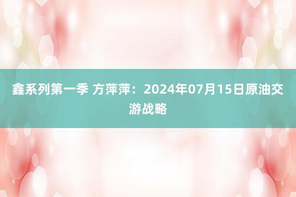 鑫系列第一季 方萍萍：2024年07月15日原油交游战略