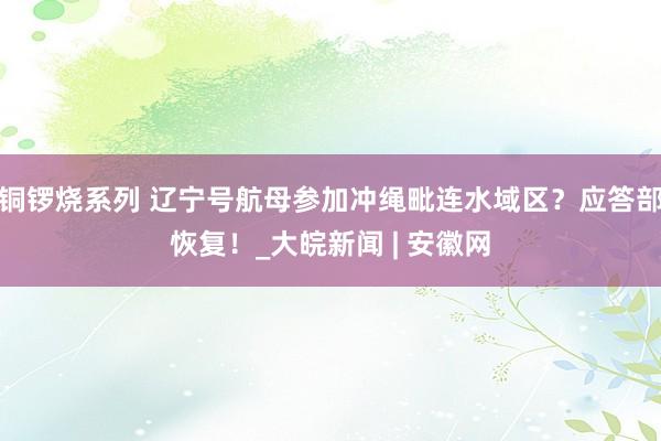 铜锣烧系列 辽宁号航母参加冲绳毗连水域区？应答部恢复！_大皖新闻 | 安徽网