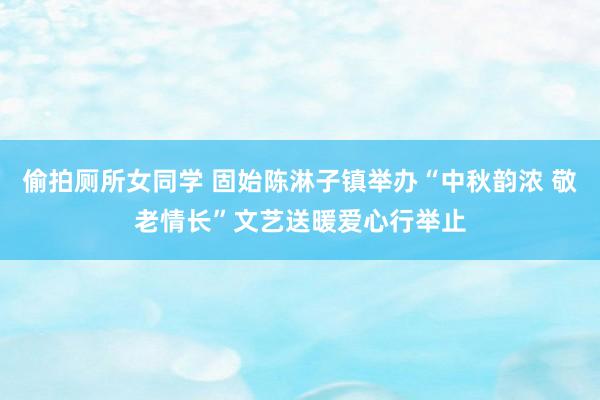 偷拍厕所女同学 固始陈淋子镇举办“中秋韵浓 敬老情长”文艺送暖爱心行举止