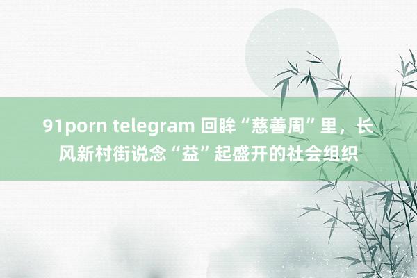 91porn telegram 回眸“慈善周”里，长风新村街说念“益”起盛开的社会组织