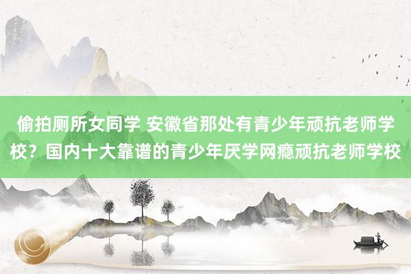 偷拍厕所女同学 安徽省那处有青少年顽抗老师学校？国内十大靠谱的青少年厌学网瘾顽抗老师学校